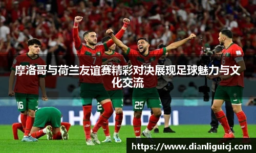 摩洛哥与荷兰友谊赛精彩对决展现足球魅力与文化交流